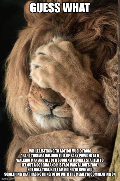 Lion facepalm | GUESS WHAT WHILE LISTENING TO ACTION MUSIC FROM 1949 I THREW A BALLOON FULL OF BABY POWDER AT A WALKING MAN AND ALL OF A SUDDEN A MONKEY STA | image tagged in lion facepalm | made w/ Imgflip meme maker