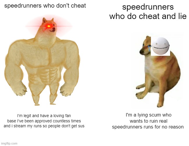 minecraft speedrunenrs be like | speedrunners who don't cheat; speedrunners who do cheat and lie; I'm legit and have a loving fan base I've been approved countless times and i stream my runs so people don't get sus; I'm a lying scum who wants to ruin real speedrunners runs for no reason | image tagged in memes,buff doge vs cheems | made w/ Imgflip meme maker