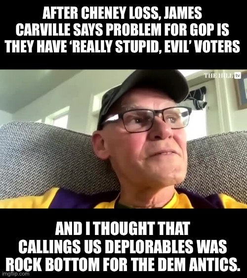 James Carville | AFTER CHENEY LOSS, JAMES CARVILLE SAYS PROBLEM FOR GOP IS THEY HAVE ‘REALLY STUPID, EVIL’ VOTERS; AND I THOUGHT THAT CALLINGS US DEPLORABLES WAS ROCK BOTTOM FOR THE DEM ANTICS. | image tagged in democrats | made w/ Imgflip meme maker