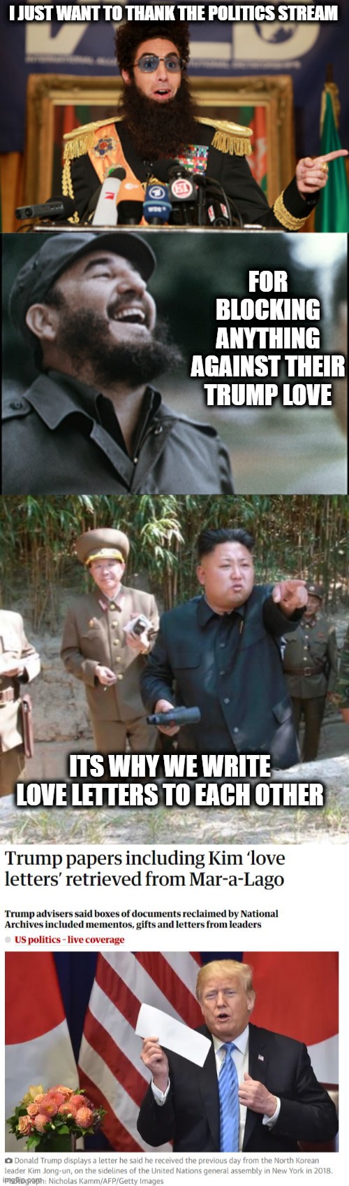 They are everything they claim to hate. | I JUST WANT TO THANK THE POLITICS STREAM; FOR BLOCKING ANYTHING AGAINST THEIR TRUMP LOVE; ITS WHY WE WRITE LOVE LETTERS TO EACH OTHER | image tagged in kim jong un the dictator,memes,lock him up,politics,traitor,treason | made w/ Imgflip meme maker