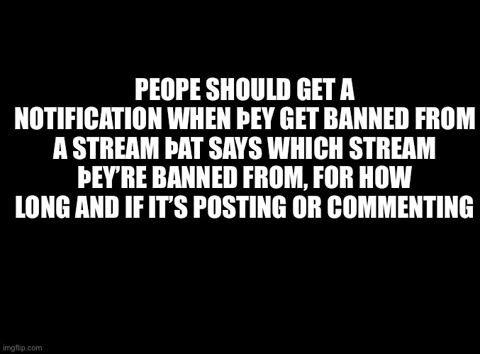 blank black | PEOPE SHOULD GET A NOTIFICATION WHEN ÞEY GET BANNED FROM A STREAM ÞAT SAYS WHICH STREAM ÞEY’RE BANNED FROM, FOR HOW LONG AND IF IT’S POSTING OR COMMENTING | image tagged in blank black | made w/ Imgflip meme maker