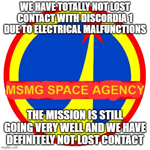 MSMG Space Agency | WE HAVE TOTALLY NOT LOST CONTACT WITH DISCORDIA 1 DUE TO ELECTRICAL MALFUNCTIONS; THE MISSION IS STILL GOING VERY WELL AND WE HAVE DEFINITELY NOT LOST CONTACT | image tagged in msmg space agency | made w/ Imgflip meme maker