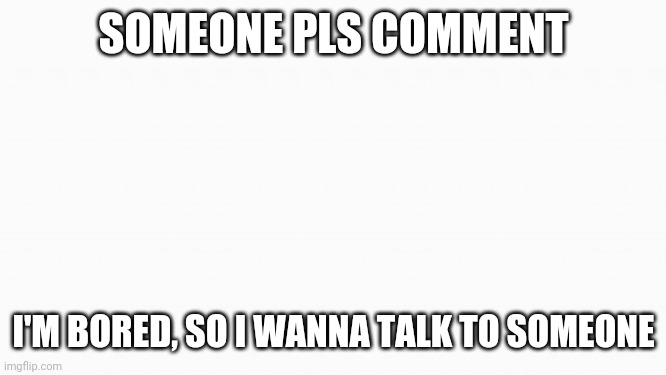 Comment pls | SOMEONE PLS COMMENT; I'M BORED, SO I WANNA TALK TO SOMEONE | image tagged in white box | made w/ Imgflip meme maker
