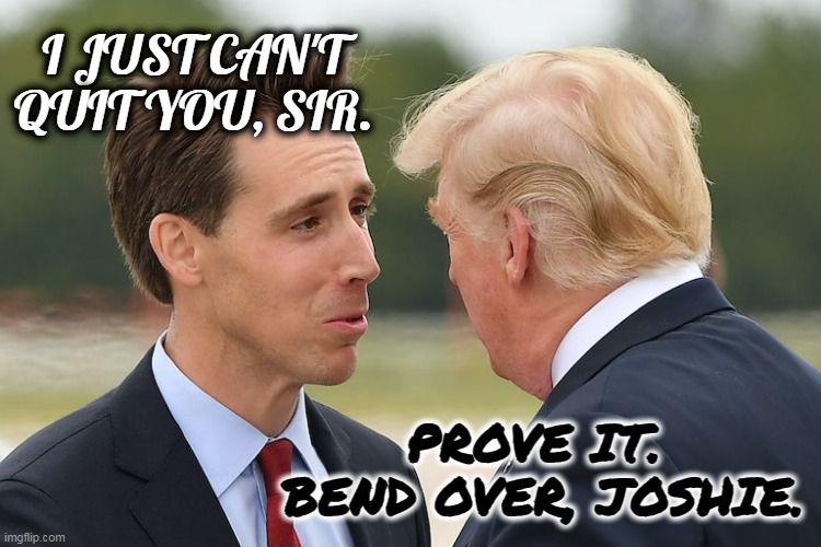 Prove it | I JUST CAN'T QUIT YOU, SIR. PROVE IT.  BEND OVER, JOSHIE. | image tagged in trump love,maga,red hat,trumper | made w/ Imgflip meme maker