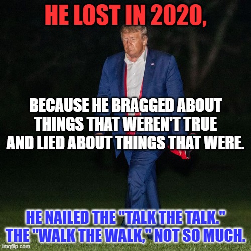 What has changed?  Nothing. | HE LOST IN 2020, BECAUSE HE BRAGGED ABOUT THINGS THAT WEREN'T TRUE AND LIED ABOUT THINGS THAT WERE. HE NAILED THE "TALK THE TALK." THE "WALK THE WALK," NOT SO MUCH. | image tagged in politics | made w/ Imgflip meme maker