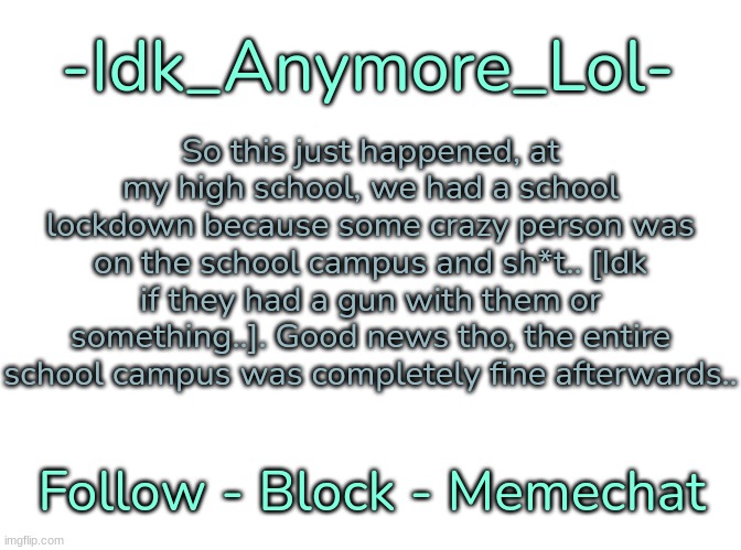 -Idk_Anymore_Lol-'s Announcement Template | So this just happened, at my high school, we had a school lockdown because some crazy person was on the school campus and sh*t.. [Idk if they had a gun with them or something..]. Good news tho, the entire school campus was completely fine afterwards.. | image tagged in -idk_anymore_lol-'s announcement template,idk,stuff,s o u p,carck | made w/ Imgflip meme maker