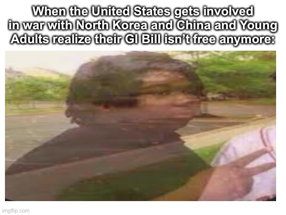 That GI Bill ain’t free | When the United States gets involved in war with North Korea and China and Young Adults realize their GI Bill isn’t free anymore: | image tagged in world war 3,north korea,china | made w/ Imgflip meme maker