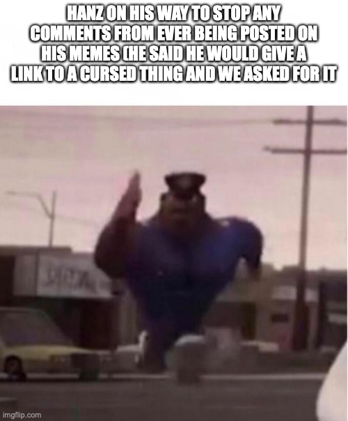 hanz what the hell are you doing (note: he said he wouldn't give link, im just stupid) | HANZ ON HIS WAY TO STOP ANY COMMENTS FROM EVER BEING POSTED ON HIS MEMES (HE SAID HE WOULD GIVE A LINK TO A CURSED THING AND WE ASKED FOR IT | image tagged in officer earl running | made w/ Imgflip meme maker