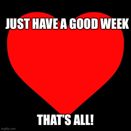 :) | JUST HAVE A GOOD WEEK; THAT’S ALL! | image tagged in heart | made w/ Imgflip meme maker