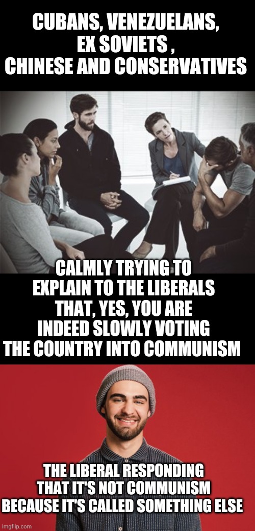 Falling into communism : it's like thinking your plane trip has no relation to the destination you land at | CUBANS, VENEZUELANS, EX SOVIETS , CHINESE AND CONSERVATIVES; CALMLY TRYING TO EXPLAIN TO THE LIBERALS THAT, YES, YOU ARE INDEED SLOWLY VOTING THE COUNTRY INTO COMMUNISM; THE LIBERAL RESPONDING THAT IT'S NOT COMMUNISM BECAUSE IT'S CALLED SOMETHING ELSE | image tagged in group therapy,liberal soy boy | made w/ Imgflip meme maker