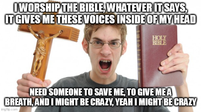 Bible Worship | I WORSHIP THE BIBLE, WHATEVER IT SAYS, IT GIVES ME THESE VOICES INSIDE OF MY HEAD; NEED SOMEONE TO SAVE ME, TO GIVE ME A BREATH, AND I MIGHT BE CRAZY, YEAH I MIGHT BE CRAZY | image tagged in angry conservative,bible,conservative,crazy,religion,christianity | made w/ Imgflip meme maker