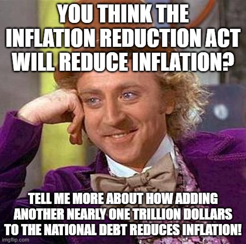 The Inflation Reduction Act Is An Oxymoron, Passed By Morons | YOU THINK THE INFLATION REDUCTION ACT WILL REDUCE INFLATION? TELL ME MORE ABOUT HOW ADDING ANOTHER NEARLY ONE TRILLION DOLLARS TO THE NATIONAL DEBT REDUCES INFLATION! | image tagged in memes,creepy condescending wonka,politics,government corruption,big government,democrats | made w/ Imgflip meme maker