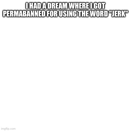 Blank Transparent Square | I HAD A DREAM WHERE I GOT PERMABANNED FOR USING THE WORD "JERK" | image tagged in memes,blank transparent square | made w/ Imgflip meme maker