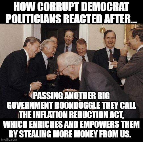 Democrats Stopped Pretending To Care A Long Time Ago | HOW CORRUPT DEMOCRAT POLITICIANS REACTED AFTER... PASSING ANOTHER BIG GOVERNMENT BOONDOGGLE THEY CALL THE INFLATION REDUCTION ACT, WHICH ENRICHES AND EMPOWERS THEM BY STEALING MORE MONEY FROM US. | image tagged in and then he said,politics,government corruption,big government,memes,democrats | made w/ Imgflip meme maker