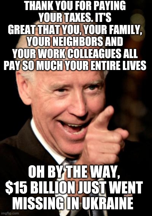 When every person in your town pays so much in taxes their whole lives..and then x100 gets used like toilet paper | THANK YOU FOR PAYING YOUR TAXES. IT'S GREAT THAT YOU, YOUR FAMILY, YOUR NEIGHBORS AND YOUR WORK COLLEAGUES ALL PAY SO MUCH YOUR ENTIRE LIVES; OH BY THE WAY, $15 BILLION JUST WENT MISSING IN UKRAINE | image tagged in memes,smilin biden | made w/ Imgflip meme maker