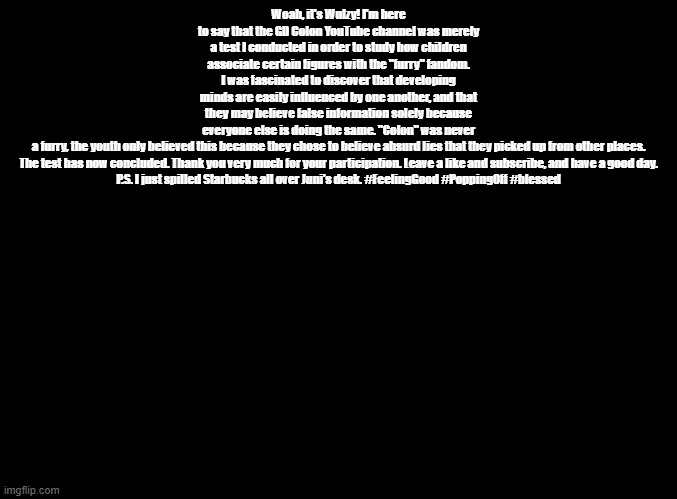 colon's latest community post | Woah, it's Wulzy! I'm here to say that the GD Colon YouTube channel was merely a test I conducted in order to study how children associate certain figures with the "furry" fandom. I was fascinated to discover that developing minds are easily influenced by one another, and that they may believe false information solely because everyone else is doing the same. "Colon" was never a furry, the youth only believed this because they chose to believe absurd lies that they picked up from other places.

The test has now concluded. Thank you very much for your participation. Leave a like and subscribe, and have a good day.

P.S. I just spilled Starbucks all over Juni's desk. #FeelingGood #PoppingOff #blessed | image tagged in blank black,copypasta | made w/ Imgflip meme maker