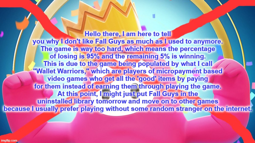 No More Fall Guys! | Hello there, I am here to tell you why I don't like Fall Guys as much as I used to anymore.
The game is way too hard, which means the percentage of losing is 95% and the remaining 5% is winning. This is due to the game being populated by what I call "Wallet Warriors," which are players of micropayment based video games who get all the 'good' items by paying for them instead of earning them through playing the game.
At this point, I might just put Fall Guys in the uninstalled library tomorrow and move on to other games because I usually prefer playing without some random stranger on the internet. | image tagged in fall guys,sucks,wallet warriors,uninstall,playing,hard | made w/ Imgflip meme maker