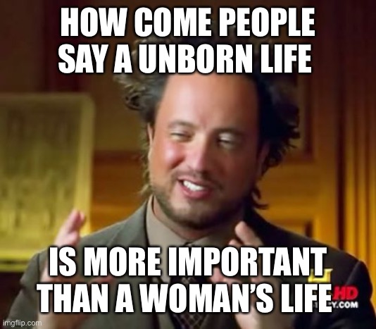 To all you “pro life” conservatives and mindless drones |  HOW COME PEOPLE SAY A UNBORN LIFE; IS MORE IMPORTANT THAN A WOMAN’S LIFE | image tagged in memes,ancient aliens,abortion,pro choice,green | made w/ Imgflip meme maker