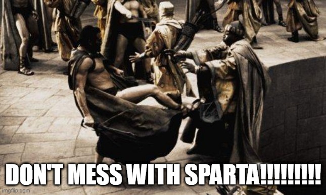 DON'T MESS WITH SPARTA!!!!!!!!!!!!!!!!!!!!!!!!!!!!!!!!!!!!!!!!!!!!!!!!!!!!!!!!!!!!!!!!!!!!!!!!!!!!!!!!!!!!!!!!!!!!!!!!!!!!!!!!!! | DON'T MESS WITH SPARTA!!!!!!!!! | image tagged in sparta kick,sparta,spartan,don't mess,greece,greek | made w/ Imgflip meme maker