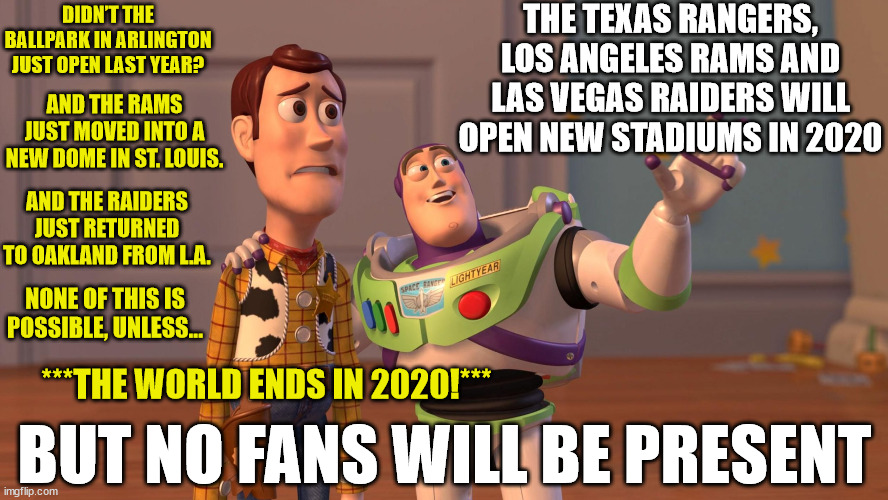 In the Year 2020... | THE TEXAS RANGERS, LOS ANGELES RAMS AND LAS VEGAS RAIDERS WILL OPEN NEW STADIUMS IN 2020; DIDN’T THE BALLPARK IN ARLINGTON JUST OPEN LAST YEAR? AND THE RAMS JUST MOVED INTO A NEW DOME IN ST. LOUIS. AND THE RAIDERS JUST RETURNED TO OAKLAND FROM L.A. NONE OF THIS IS POSSIBLE, UNLESS... ***THE WORLD ENDS IN 2020!***; BUT NO FANS WILL BE PRESENT | image tagged in woody and buzz lightyear everywhere widescreen,x x everywhere,memes,texas rangers,buzz lightyear,covid | made w/ Imgflip meme maker