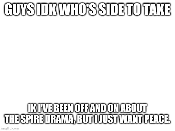 I'm gonna assume y'all want me on your side. | GUYS IDK WHO'S SIDE TO TAKE; IK I'VE BEEN OFF AND ON ABOUT THE SPIRE DRAMA, BUT I JUST WANT PEACE. | image tagged in blank white template | made w/ Imgflip meme maker