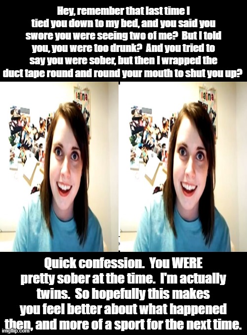 Double The Trouble With Overly Attached Girlfriend | Hey, remember that last time I tied you down to my bed, and you said you swore you were seeing two of me?  But I told you, you were too drunk?  And you tried to say you were sober, but then I wrapped the duct tape round and round your mouth to shut you up? Quick confession.  You WERE pretty sober at the time.  I'm actually twins.  So hopefully this makes you feel better about what happened then, and more of a sport for the next time. | image tagged in overly attached girlfriend,memes,dark humor,funny,lol,humor | made w/ Imgflip meme maker