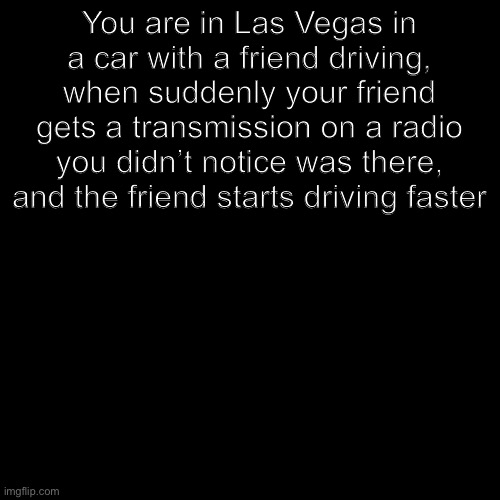 Blank black  template | You are in Las Vegas in a car with a friend driving, when suddenly your friend gets a transmission on a radio you didn’t notice was there, and the friend starts driving faster | image tagged in blank black template | made w/ Imgflip meme maker