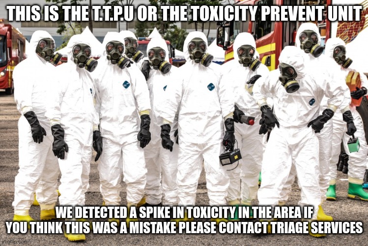 Hazmat suits | THIS IS THE T.T.P.U OR THE TOXICITY PREVENT UNIT WE DETECTED A SPIKE IN TOXICITY IN THE AREA IF YOU THINK THIS WAS A MISTAKE PLEASE CONTACT  | image tagged in hazmat suits | made w/ Imgflip meme maker