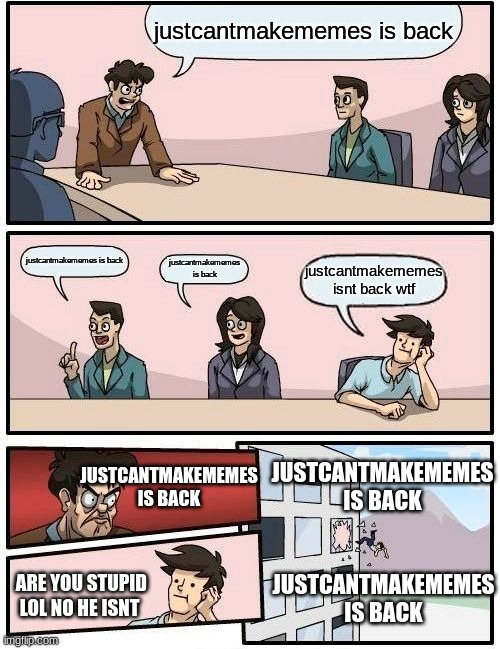 justcantmakememes is back | justcantmakememes is back; justcantmakememes is back; justcantmakememes is back; justcantmakememes isnt back wtf; JUSTCANTMAKEMEMES IS BACK; JUSTCANTMAKEMEMES IS BACK; JUSTCANTMAKEMEMES IS BACK; ARE YOU STUPID LOL NO HE ISNT | image tagged in memes,boardroom meeting suggestion | made w/ Imgflip meme maker
