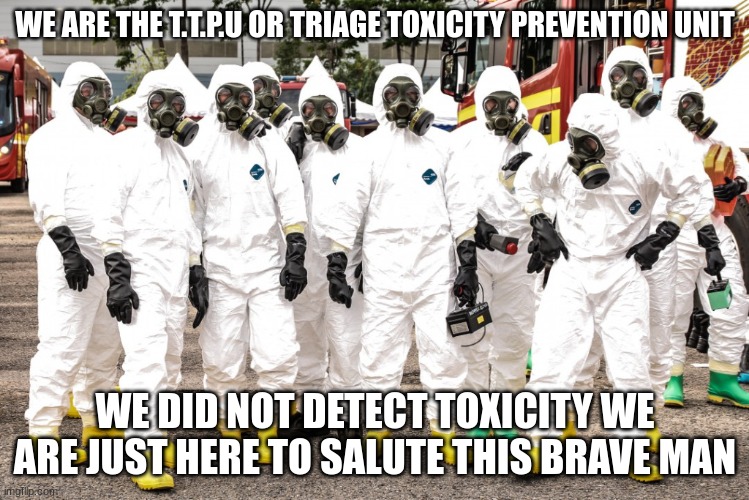Hazmat suits | WE ARE THE T.T.P.U OR TRIAGE TOXICITY PREVENTION UNIT WE DID NOT DETECT TOXICITY WE ARE JUST HERE TO SALUTE THIS BRAVE MAN | image tagged in hazmat suits | made w/ Imgflip meme maker
