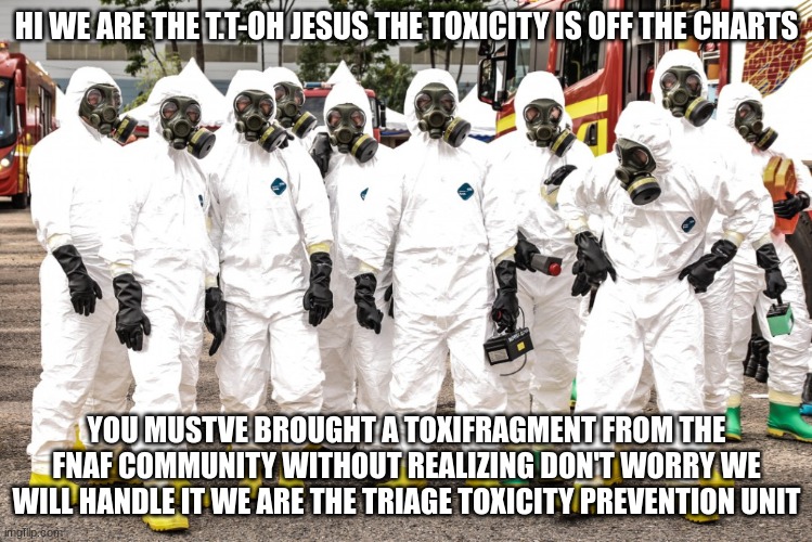 Hazmat suits | HI WE ARE THE T.T-OH JESUS THE TOXICITY IS OFF THE CHARTS YOU MUSTVE BROUGHT A TOXIFRAGMENT FROM THE FNAF COMMUNITY WITHOUT REALIZING DON'T  | image tagged in hazmat suits | made w/ Imgflip meme maker