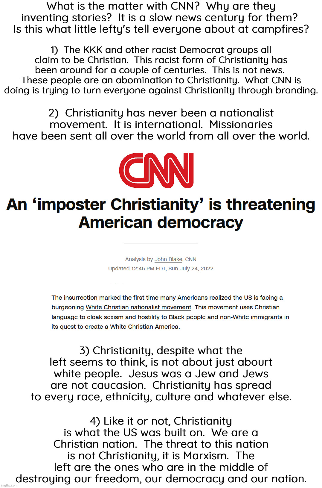 The only enemy destroying this nation are in control of this nation.  Liberal fascism is the enemy. | What is the matter with CNN?  Why are they inventing stories?  It is a slow news century for them?  Is this what little lefty's tell everyone about at campfires? 1)  The KKK and other racist Democrat groups all claim to be Christian.  This racist form of Christianity has been around for a couple of centuries.  This is not news.  These people are an abomination to Christianity.  What CNN is doing is trying to turn everyone against Christianity through branding. 2)  Christianity has never been a nationalist movement.  It is international.  Missionaries have been sent all over the world from all over the world. 3) Christianity, despite what the left seems to think, is not about just abourt white people.  Jesus was a Jew and Jews are not caucasion.  Christianity has spread to every race, ethnicity, culture and whatever else. 4) Like it or not, Christianity is what the US was built on.  We are a Christian nation.  The threat to this nation is not Christianity, it is Marxism.  The left are the ones who are in the middle of destroying our freedom, our democracy and our nation. | image tagged in christianity,america is a christian nation,liberal fascism is destroying america | made w/ Imgflip meme maker