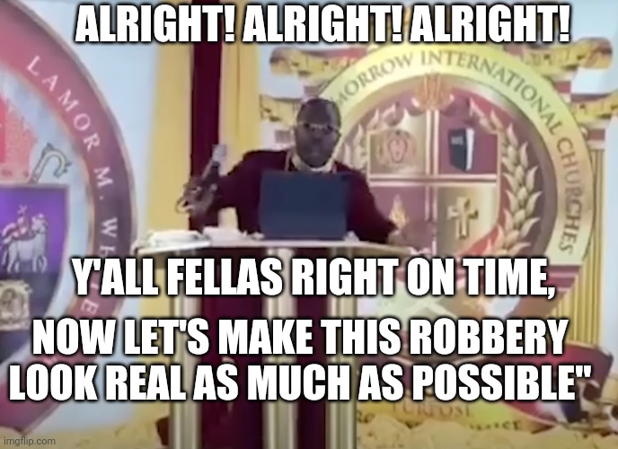Bishop Lamor Whitehead Robbery | ALRIGHT! ALRIGHT! ALRIGHT! Y'ALL FELLAS RIGHT ON TIME, NOW LET'S MAKE THIS ROBBERY LOOK REAL AS MUCH AS POSSIBLE" | image tagged in memes | made w/ Imgflip meme maker