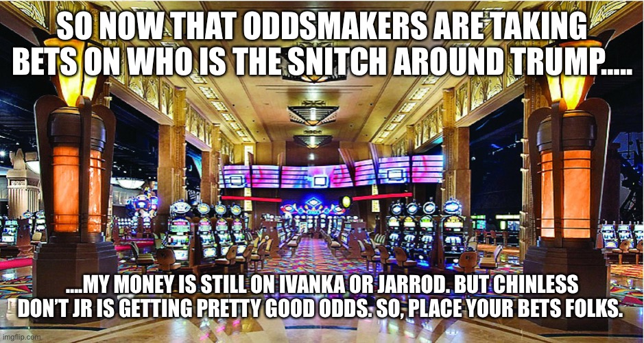 Casino | SO NOW THAT ODDSMAKERS ARE TAKING BETS ON WHO IS THE SNITCH AROUND TRUMP….. ….MY MONEY IS STILL ON IVANKA OR JARROD. BUT CHINLESS DON’T JR IS GETTING PRETTY GOOD ODDS. SO, PLACE YOUR BETS FOLKS. | image tagged in casino | made w/ Imgflip meme maker