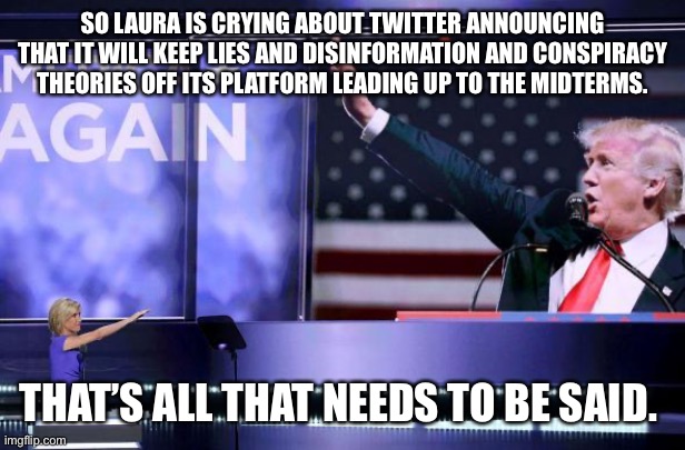 Trump Nazi Salute | SO LAURA IS CRYING ABOUT TWITTER ANNOUNCING THAT IT WILL KEEP LIES AND DISINFORMATION AND CONSPIRACY THEORIES OFF ITS PLATFORM LEADING UP TO THE MIDTERMS. THAT’S ALL THAT NEEDS TO BE SAID. | image tagged in trump nazi salute | made w/ Imgflip meme maker