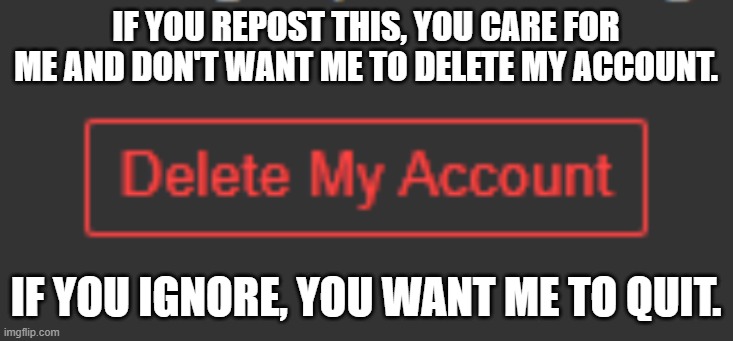 please don't make me delete my account. i don't wanna do it. | IF YOU REPOST THIS, YOU CARE FOR ME AND DON'T WANT ME TO DELETE MY ACCOUNT. IF YOU IGNORE, YOU WANT ME TO QUIT. | image tagged in deleting my account,don't make me,do it,please | made w/ Imgflip meme maker