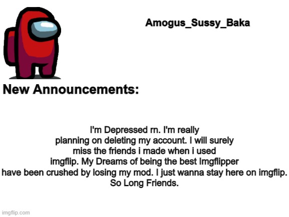 Day 1 of using my oldest announcement template that i made when i was a small user until someone notices. | I'm Depressed rn. I'm really planning on deleting my account. I will surely miss the friends i made when i used imgflip. My Dreams of being the best Imgflipper have been crushed by losing my mod. I just wanna stay here on imgflip.
So Long Friends. | image tagged in amogus_sussy_baka's announcement board | made w/ Imgflip meme maker