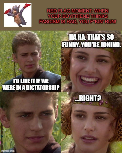 anikin padme |  RED FLAG MOMENT: WHEN YOUR BOYFRIEND THINKS FASCISM IS RAD, YOU F*KIN' RUN! HA HA, THAT'S SO FUNNY. YOU'RE JOKING. I'D LIKE IT IF WE WERE IN A DICTATORSHIP; ...RIGHT? | image tagged in anikin padme | made w/ Imgflip meme maker