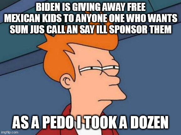 Futurama Fry Meme | BIDEN IS GIVING AWAY FREE MEXICAN KIDS TO ANYONE ONE WHO WANTS SUM JUS CALL AN SAY ILL SPONSOR THEM; AS A PEDO I TOOK A DOZEN | image tagged in memes,futurama fry | made w/ Imgflip meme maker