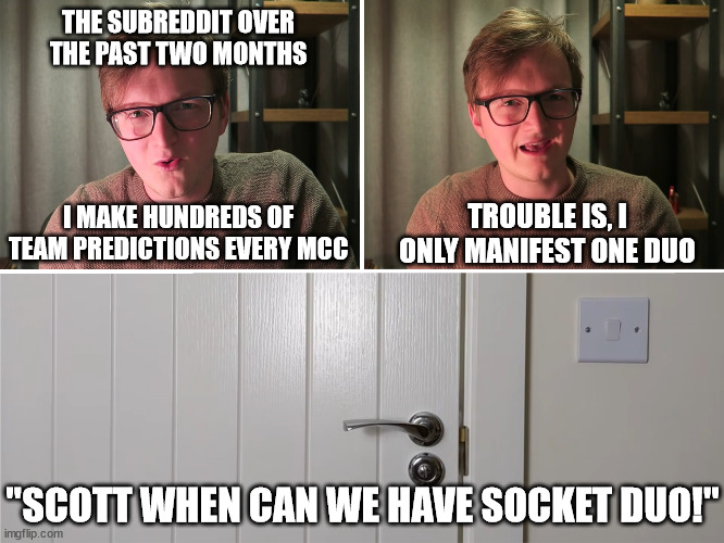 r/MinecraftChampionship Subreddit over the last two months | THE SUBREDDIT OVER THE PAST TWO MONTHS; TROUBLE IS, I ONLY MANIFEST ONE DUO; I MAKE HUNDREDS OF TEAM PREDICTIONS EVERY MCC; "SCOTT WHEN CAN WE HAVE SOCKET DUO!" | image tagged in grian's harry potter obsession | made w/ Imgflip meme maker