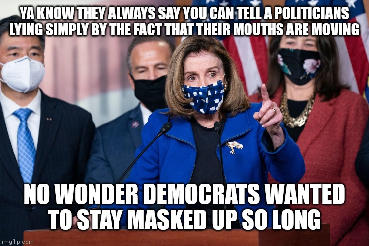 Nancy Pelosi face mask | YA KNOW THEY ALWAYS SAY YOU CAN TELL A POLITICIANS LYING SIMPLY BY THE FACT THAT THEIR MOUTHS ARE MOVING; NO WONDER DEMOCRATS WANTED TO STAY MASKED UP SO LONG | image tagged in nancy pelosi face mask | made w/ Imgflip meme maker
