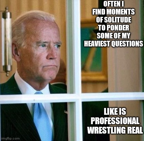 Sad Joe Biden | OFTEN I FIND MOMENTS OF SOLITUDE TO PONDER SOME OF MY HEAVIEST QUESTIONS; LIKE IS PROFESSIONAL WRESTLING REAL | image tagged in sad joe biden | made w/ Imgflip meme maker
