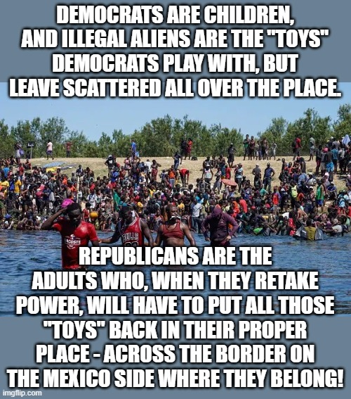 Can't Leave "Toys" Just Lying Around... | DEMOCRATS ARE CHILDREN, AND ILLEGAL ALIENS ARE THE "TOYS" DEMOCRATS PLAY WITH, BUT LEAVE SCATTERED ALL OVER THE PLACE. REPUBLICANS ARE THE ADULTS WHO, WHEN THEY RETAKE POWER, WILL HAVE TO PUT ALL THOSE "TOYS" BACK IN THEIR PROPER PLACE - ACROSS THE BORDER ON THE MEXICO SIDE WHERE THEY BELONG! | image tagged in memes,politics,illegal aliens,democrats,secure the border,republicans | made w/ Imgflip meme maker