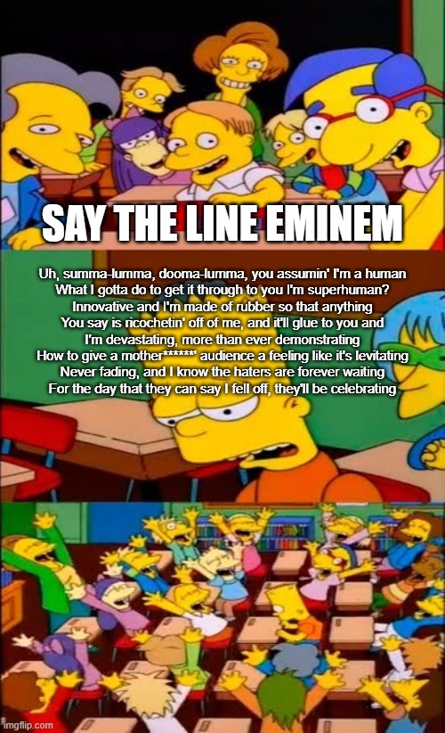 that fast part | SAY THE LINE EMINEM; Uh, summa-lumma, dooma-lumma, you assumin' I'm a human
What I gotta do to get it through to you I'm superhuman?
Innovative and I'm made of rubber so that anything
You say is ricochetin' off of me, and it'll glue to you and
I'm devastating, more than ever demonstrating
How to give a mother******' audience a feeling like it's levitating
Never fading, and I know the haters are forever waiting
For the day that they can say I fell off, they'll be celebrating | image tagged in say the line bart simpsons,rap god,memes | made w/ Imgflip meme maker