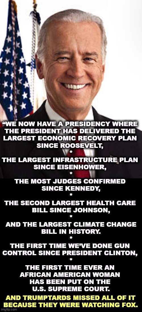Joe Biden, the President who gets things done. | “WE NOW HAVE A PRESIDENCY WHERE 
THE PRESIDENT HAS DELIVERED THE 
LARGEST ECONOMIC RECOVERY PLAN 
SINCE ROOSEVELT, 
*
THE LARGEST INFRASTRUCTURE PLAN 
SINCE EISENHOWER, 
*
THE MOST JUDGES CONFIRMED 
SINCE KENNEDY,
*
THE SECOND LARGEST HEALTH CARE 
BILL SINCE JOHNSON,
*
 AND THE LARGEST CLIMATE CHANGE 
BILL IN HISTORY.
*
THE FIRST TIME WE’VE DONE GUN 
CONTROL SINCE PRESIDENT CLINTON, 
*
THE FIRST TIME EVER AN 
AFRICAN AMERICAN WOMAN 
HAS BEEN PUT ON THE 
U.S. SUPREME COURT. AND TRUMPTARDS MISSED ALL OF IT
BECAUSE THEY WERE WATCHING FOX. | image tagged in memes,joe biden,economy,infrastructure,justice,health care | made w/ Imgflip meme maker