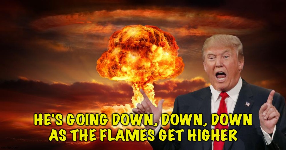 Trump fire and fury | HE'S GOING DOWN, DOWN, DOWN
AS THE FLAMES GET HIGHER | image tagged in trump fire and fury | made w/ Imgflip meme maker