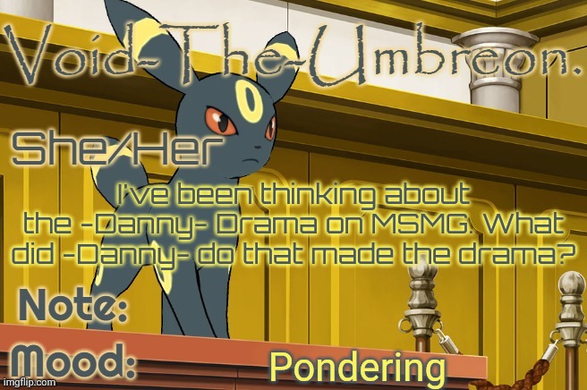 Void-The-Umbreon. Template | I've been thinking about the -Danny- Drama on MSMG. What did -Danny- do that made the drama? Pondering | image tagged in void-the-umbreon template | made w/ Imgflip meme maker