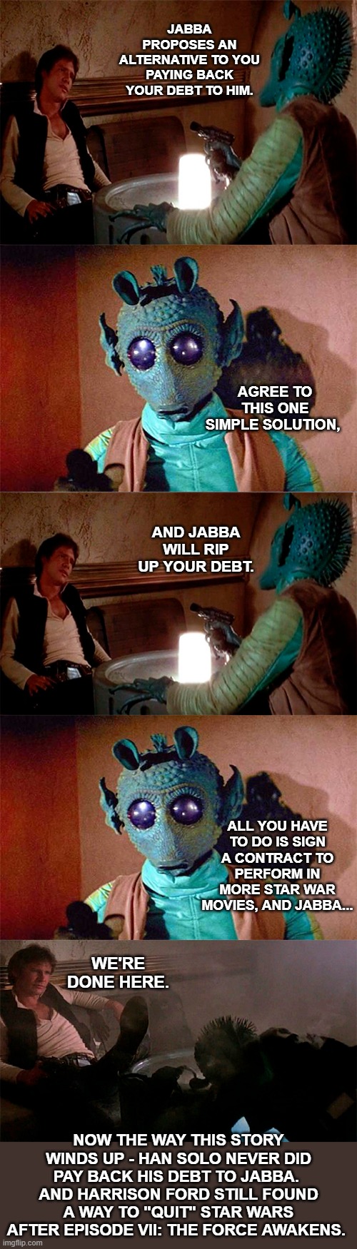 Han Solo Decides His Future | JABBA PROPOSES AN ALTERNATIVE TO YOU PAYING BACK YOUR DEBT TO HIM. AGREE TO THIS ONE SIMPLE SOLUTION, AND JABBA WILL RIP UP YOUR DEBT. ALL YOU HAVE TO DO IS SIGN A CONTRACT TO PERFORM IN MORE STAR WAR MOVIES, AND JABBA... WE'RE DONE HERE. NOW THE WAY THIS STORY WINDS UP - HAN SOLO NEVER DID PAY BACK HIS DEBT TO JABBA.  AND HARRISON FORD STILL FOUND A WAY TO "QUIT" STAR WARS AFTER EPISODE VII: THE FORCE AWAKENS. | image tagged in han solo shoots greedo,star wars,han solo,dark humor,lol,funny | made w/ Imgflip meme maker