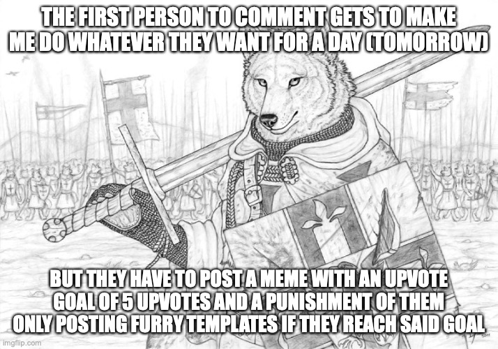 and yes, they have to follow through. | THE FIRST PERSON TO COMMENT GETS TO MAKE ME DO WHATEVER THEY WANT FOR A DAY (TOMORROW); BUT THEY HAVE TO POST A MEME WITH AN UPVOTE GOAL OF 5 UPVOTES AND A PUNISHMENT OF THEM ONLY POSTING FURRY TEMPLATES IF THEY REACH SAID GOAL | image tagged in fursader | made w/ Imgflip meme maker