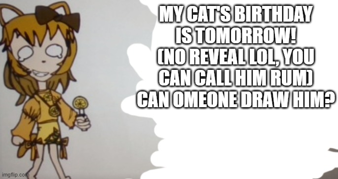 He is white with a black tail, a black spot near his tail, and black spots under his ears and one is over one of his eyes. | MY CAT'S BIRTHDAY IS TOMORROW! (NO REVEAL LOL, YOU CAN CALL HIM RUM) CAN OMEONE DRAW HIM? | image tagged in sour announcement template | made w/ Imgflip meme maker